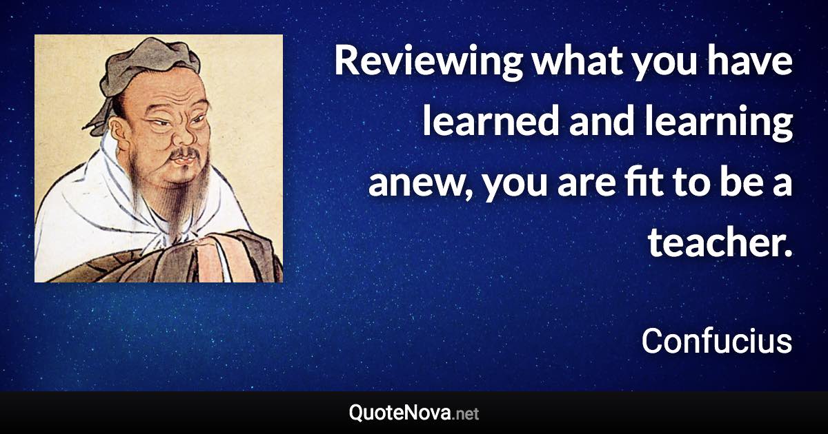 Reviewing what you have learned and learning anew, you are fit to be a teacher. - Confucius quote