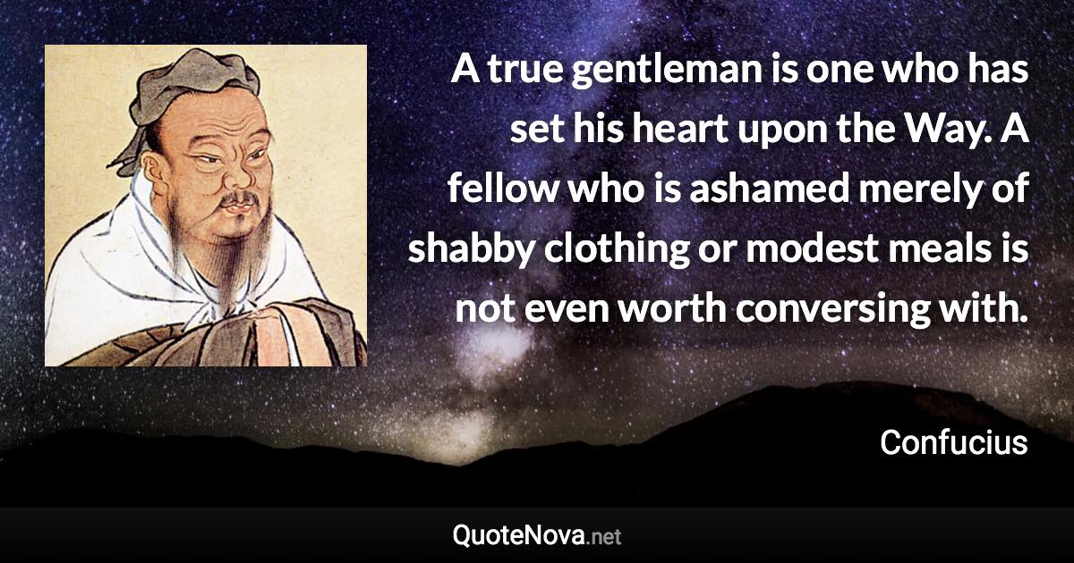 A true gentleman is one who has set his heart upon the Way. A fellow who is ashamed merely of shabby clothing or modest meals is not even worth conversing with. - Confucius quote