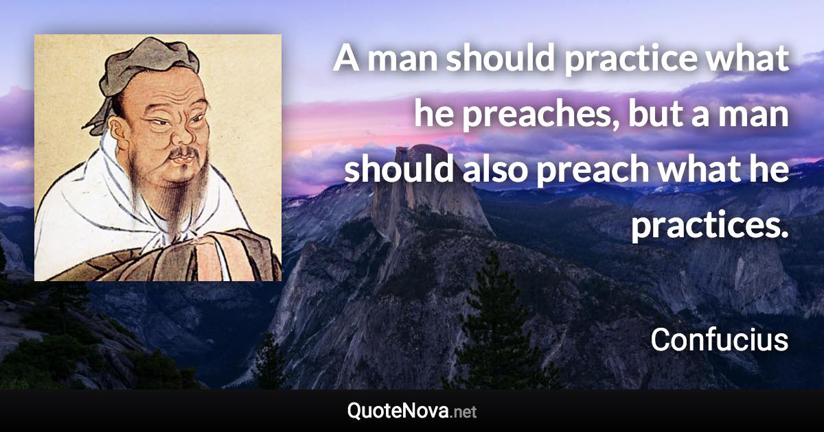 A man should practice what he preaches, but a man should also preach what he practices. - Confucius quote