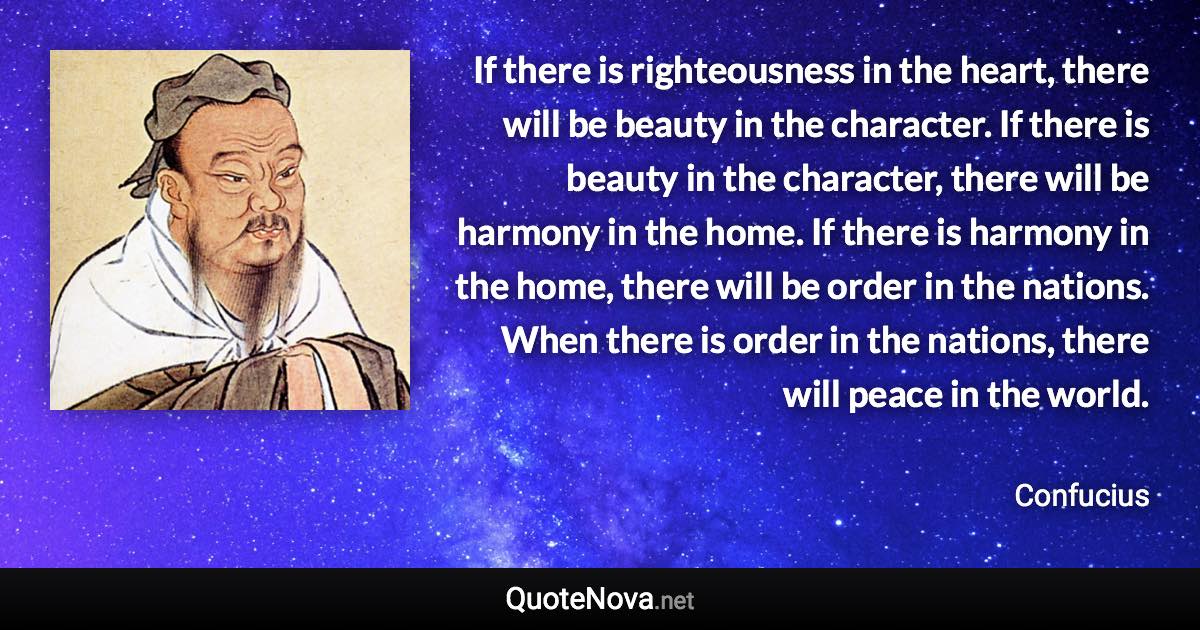 If there is righteousness in the heart, there will be beauty in the character. If there is beauty in the character, there will be harmony in the home. If there is harmony in the home, there will be order in the nations. When there is order in the nations, there will peace in the world. - Confucius quote