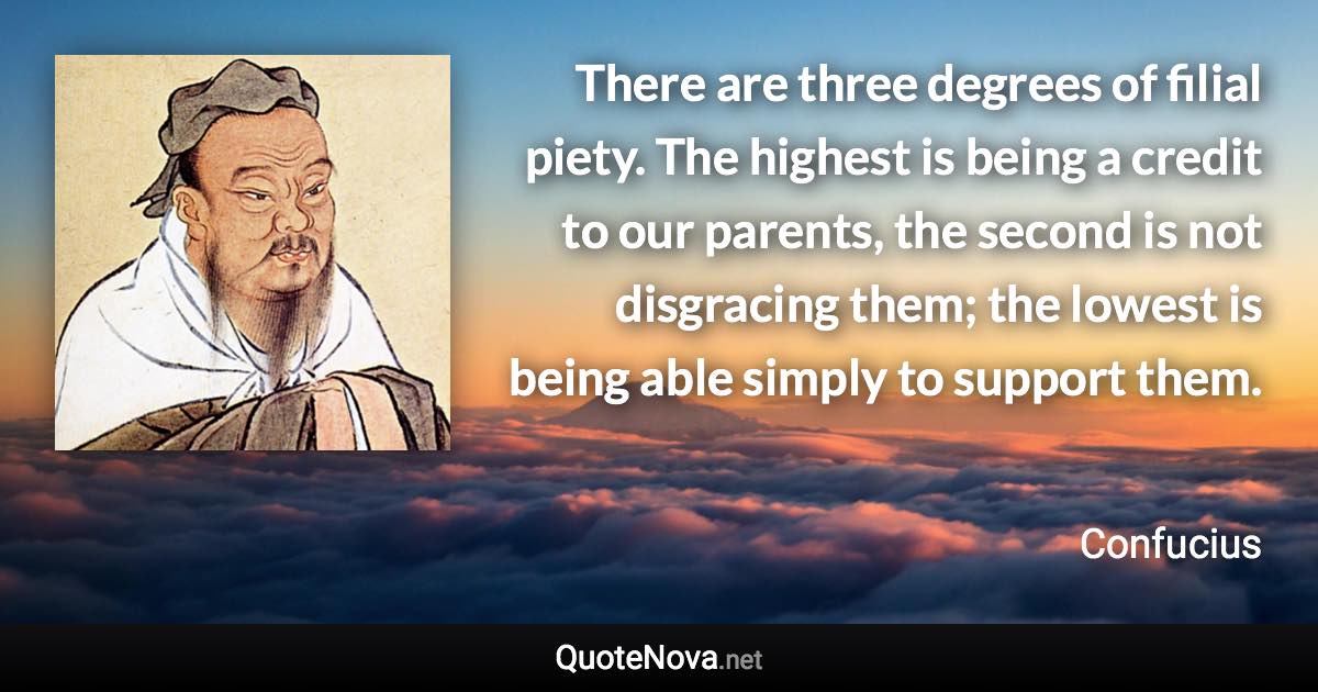 There are three degrees of filial piety. The highest is being a credit to our parents, the second is not disgracing them; the lowest is being able simply to support them. - Confucius quote