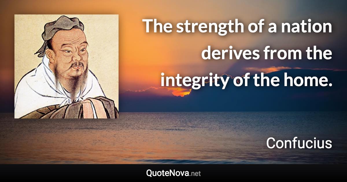 The strength of a nation derives from the integrity of the home. - Confucius quote