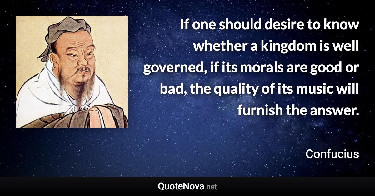 If one should desire to know whether a kingdom is well governed, if its morals are good or bad, the quality of its music will furnish the answer. - Confucius quote