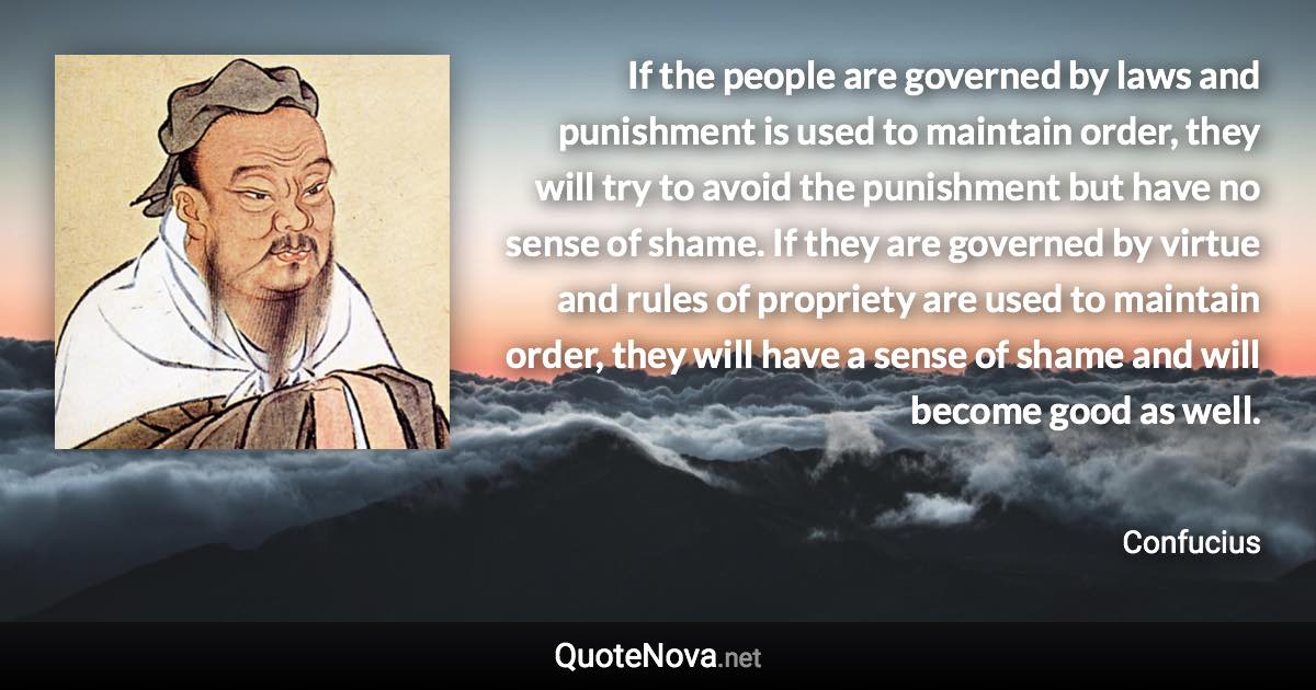 If the people are governed by laws and punishment is used to maintain order, they will try to avoid the punishment but have no sense of shame. If they are governed by virtue and rules of propriety are used to maintain order, they will have a sense of shame and will become good as well. - Confucius quote