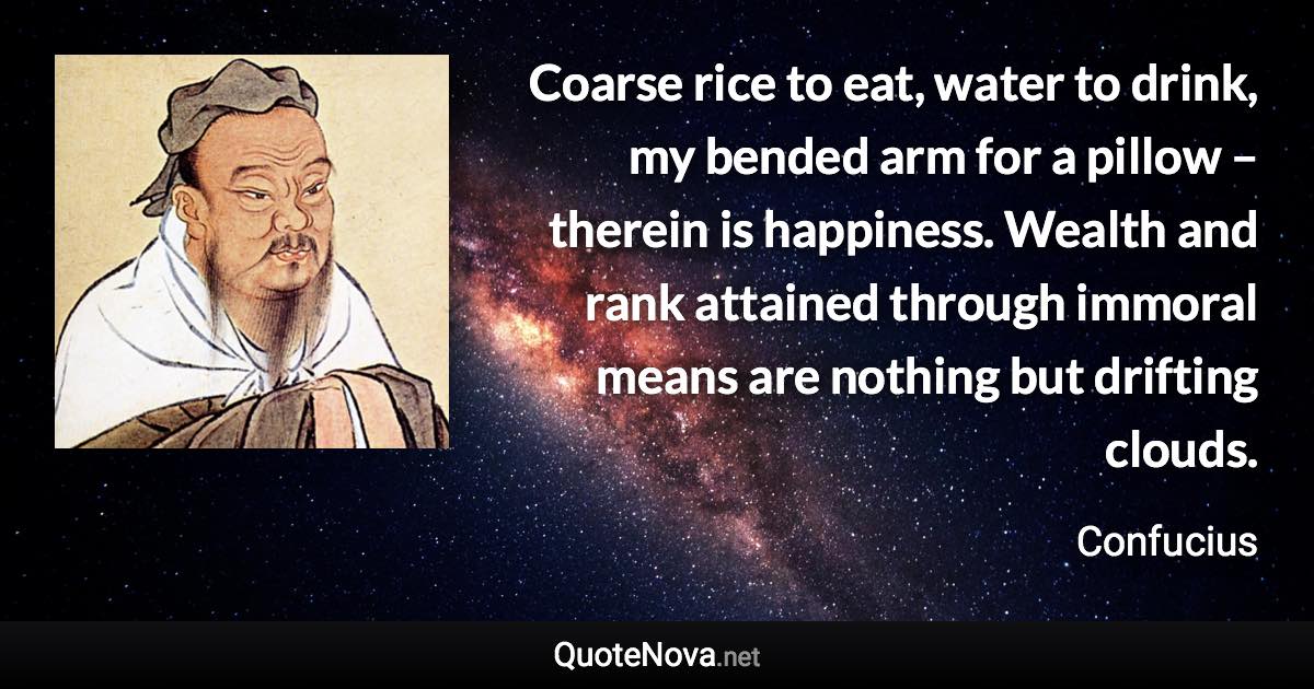 Coarse rice to eat, water to drink, my bended arm for a pillow – therein is happiness. Wealth and rank attained through immoral means are nothing but drifting clouds. - Confucius quote