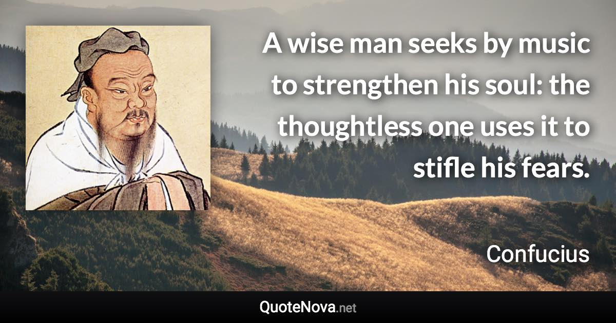 A wise man seeks by music to strengthen his soul: the thoughtless one uses it to stifle his fears. - Confucius quote