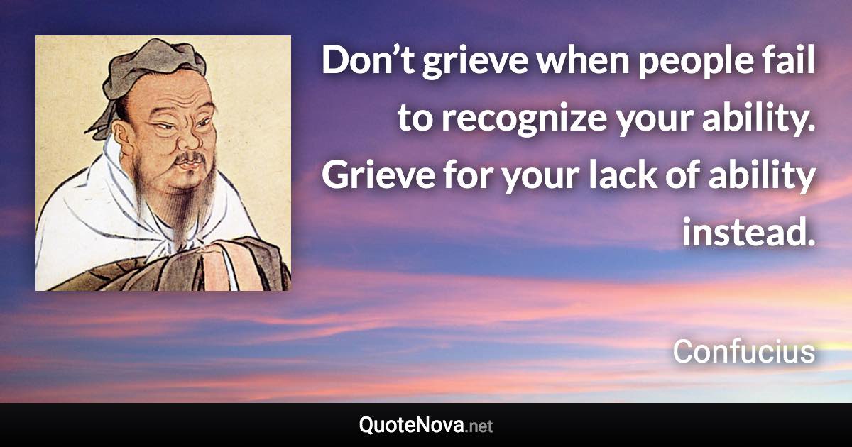 Don’t grieve when people fail to recognize your ability. Grieve for your lack of ability instead. - Confucius quote