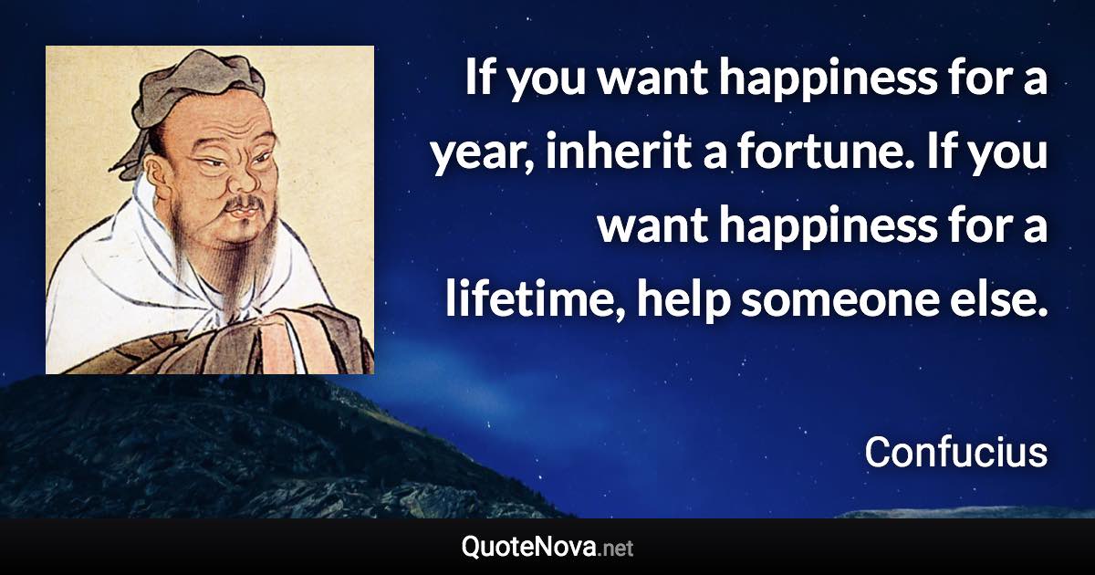 If you want happiness for a year, inherit a fortune. If you want happiness for a lifetime, help someone else. - Confucius quote