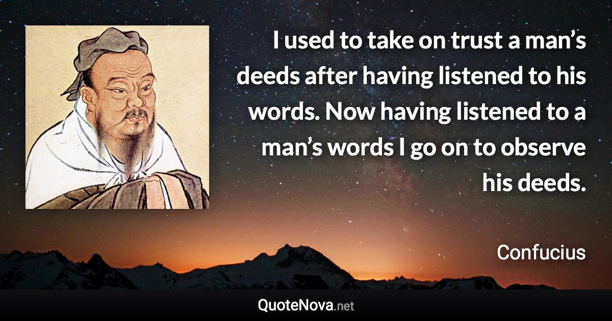 I used to take on trust a man’s deeds after having listened to his words. Now having listened to a man’s words I go on to observe his deeds. - Confucius quote