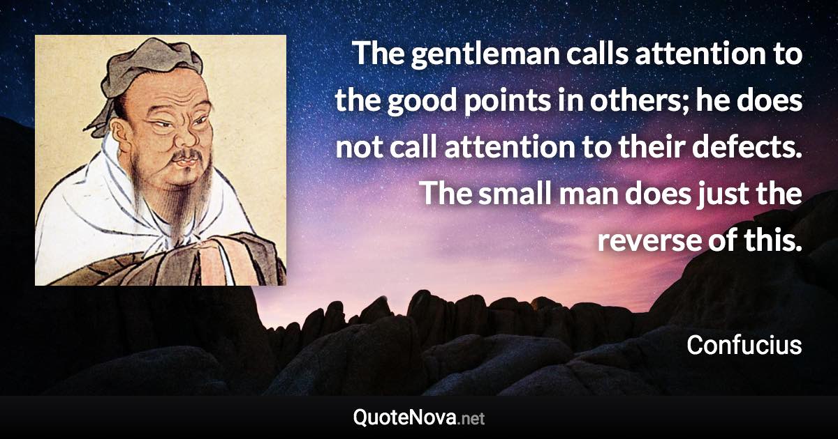 The gentleman calls attention to the good points in others; he does not call attention to their defects. The small man does just the reverse of this. - Confucius quote