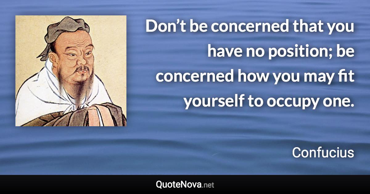 Don’t be concerned that you have no position; be concerned how you may fit yourself to occupy one. - Confucius quote