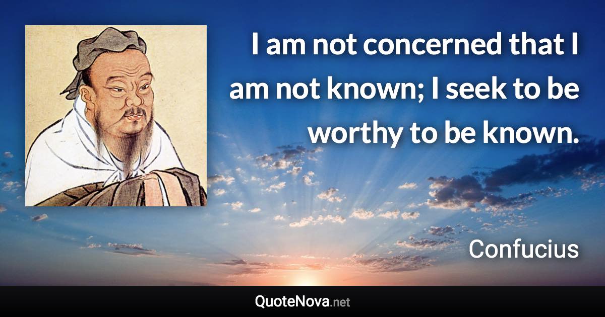 I am not concerned that I am not known; I seek to be worthy to be known. - Confucius quote