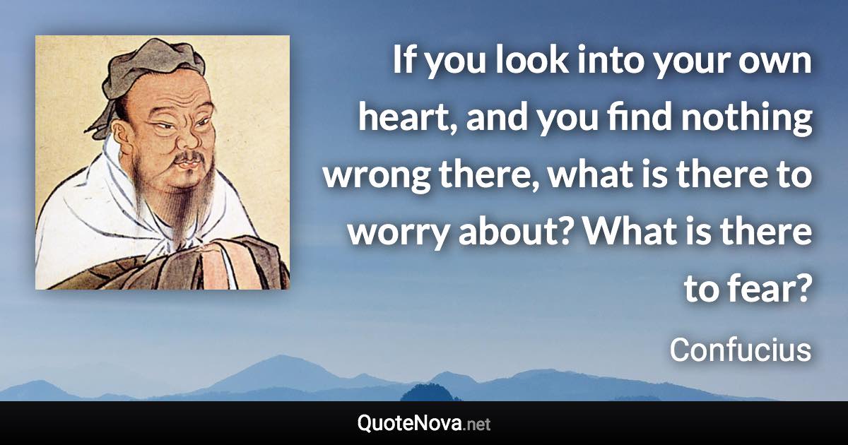 If you look into your own heart, and you find nothing wrong there, what is there to worry about? What is there to fear? - Confucius quote