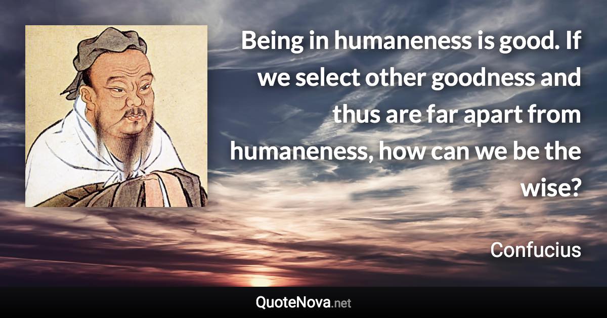 Being in humaneness is good. If we select other goodness and thus are far apart from humaneness, how can we be the wise? - Confucius quote