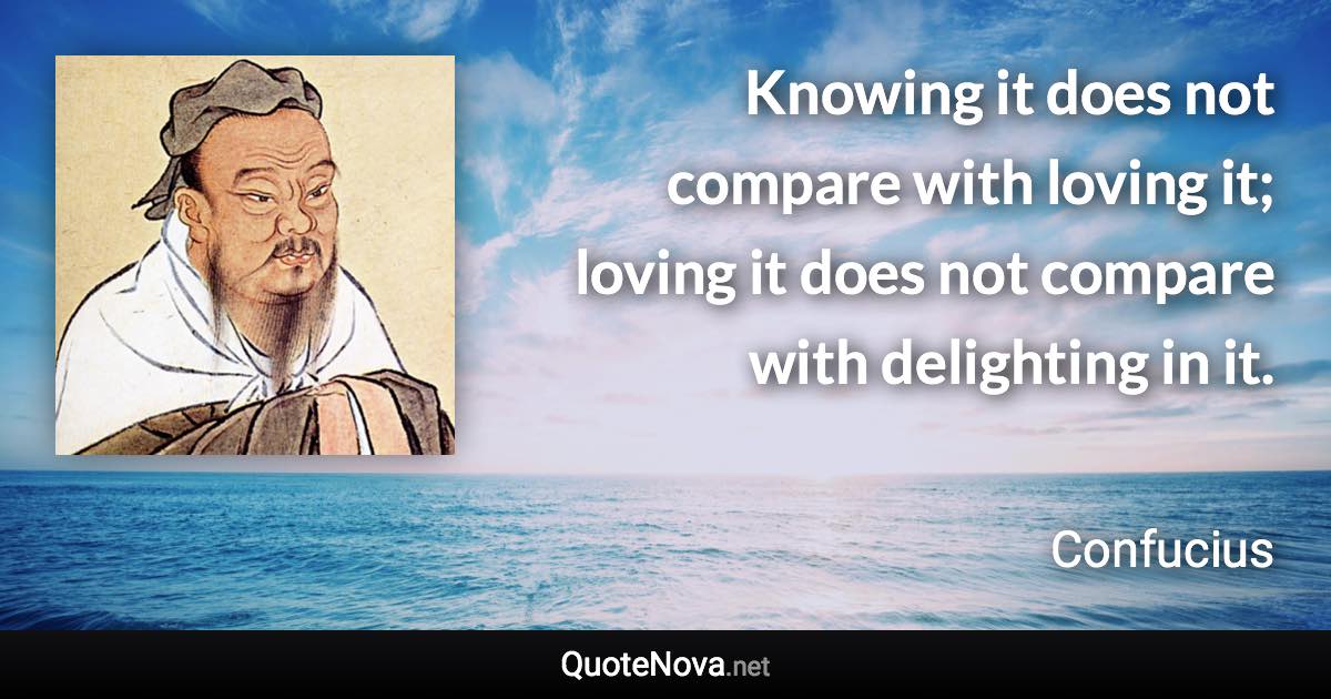 Knowing it does not compare with loving it; loving it does not compare with delighting in it. - Confucius quote