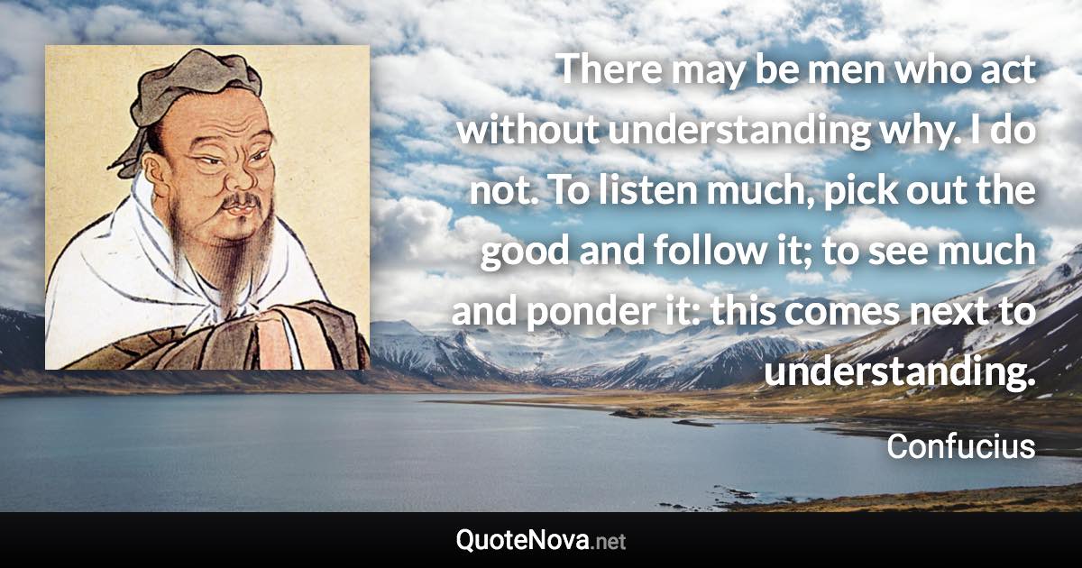 There may be men who act without understanding why. I do not. To listen much, pick out the good and follow it; to see much and ponder it: this comes next to understanding. - Confucius quote