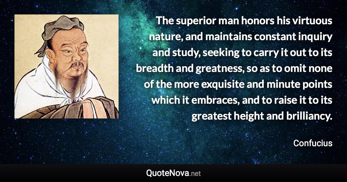 The superior man honors his virtuous nature, and maintains constant inquiry and study, seeking to carry it out to its breadth and greatness, so as to omit none of the more exquisite and minute points which it embraces, and to raise it to its greatest height and brilliancy. - Confucius quote
