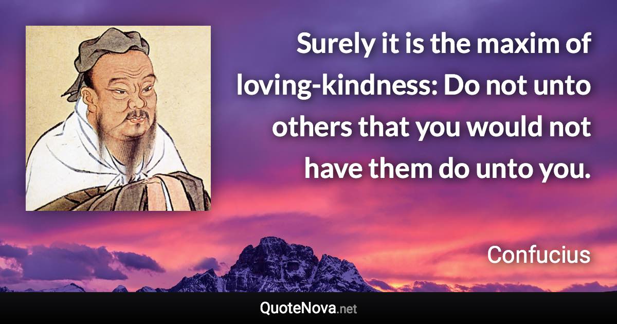 Surely it is the maxim of loving-kindness: Do not unto others that you would not have them do unto you. - Confucius quote