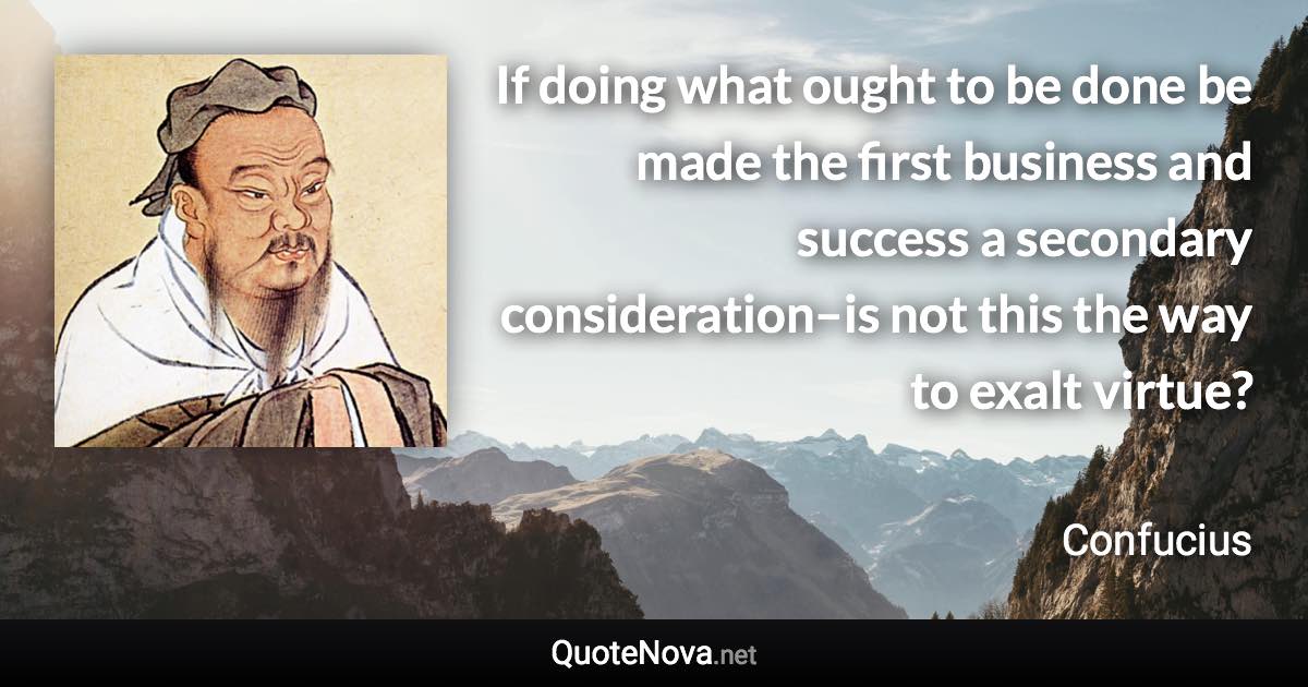 If doing what ought to be done be made the first business and success a secondary consideration–is not this the way to exalt virtue? - Confucius quote