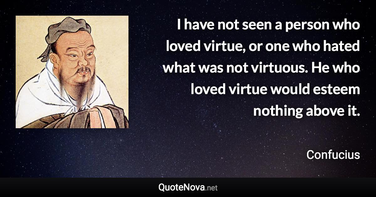 I have not seen a person who loved virtue, or one who hated what was not virtuous. He who loved virtue would esteem nothing above it. - Confucius quote