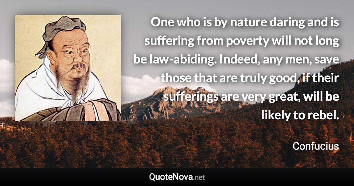 One who is by nature daring and is suffering from poverty will not long be law-abiding. Indeed, any men, save those that are truly good, if their sufferings are very great, will be likely to rebel. - Confucius quote