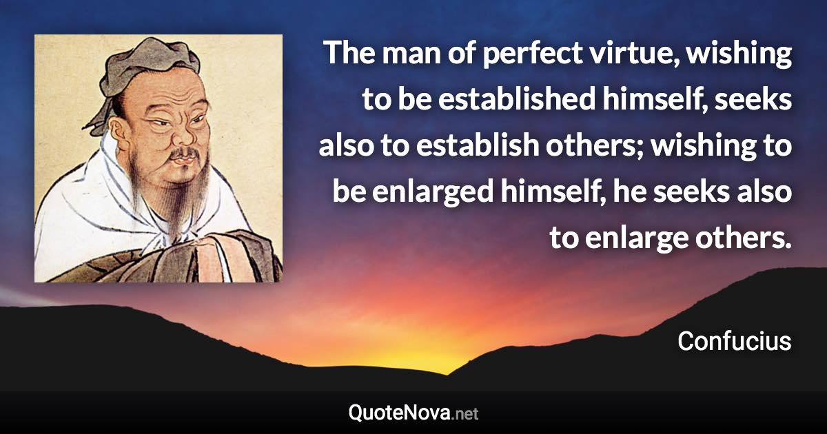 The man of perfect virtue, wishing to be established himself, seeks also to establish others; wishing to be enlarged himself, he seeks also to enlarge others. - Confucius quote