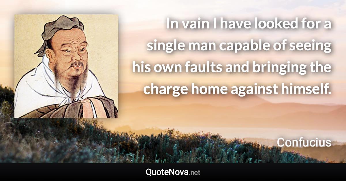 In vain I have looked for a single man capable of seeing his own faults and bringing the charge home against himself. - Confucius quote