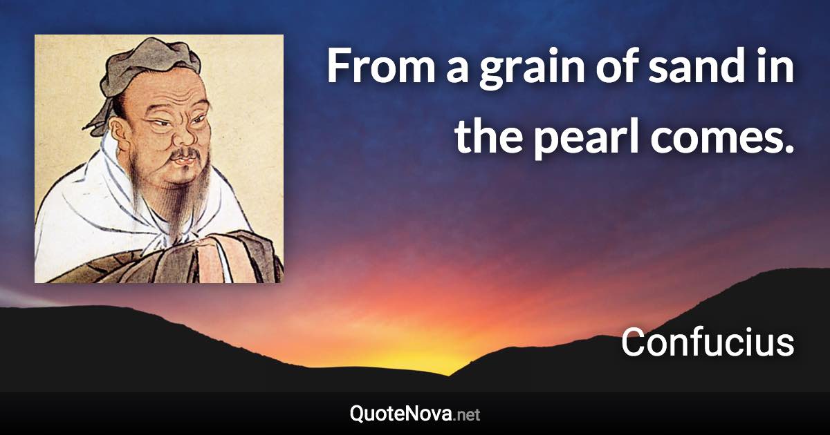 From a grain of sand in the pearl comes. - Confucius quote