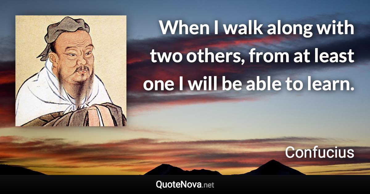 When I walk along with two others, from at least one I will be able to learn. - Confucius quote