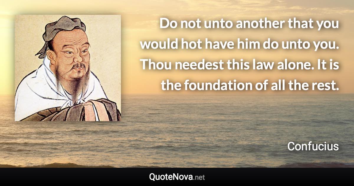 Do not unto another that you would hot have him do unto you. Thou needest this law alone. It is the foundation of all the rest. - Confucius quote