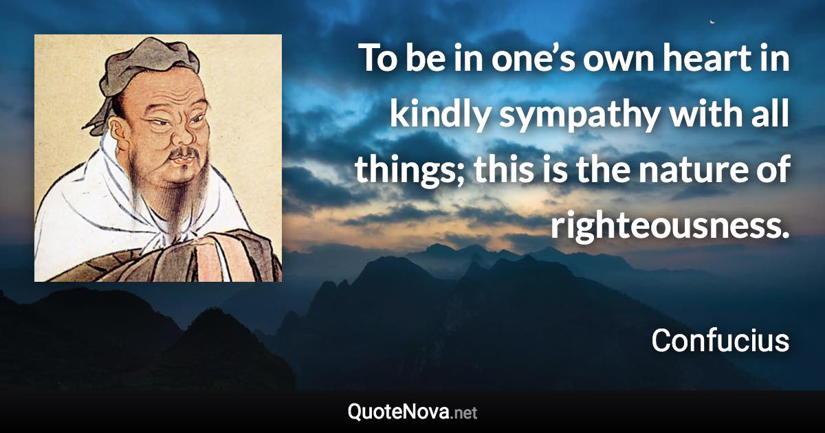 To be in one’s own heart in kindly sympathy with all things; this is the nature of righteousness. - Confucius quote