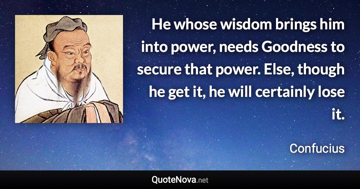 He whose wisdom brings him into power, needs Goodness to secure that power. Else, though he get it, he will certainly lose it. - Confucius quote