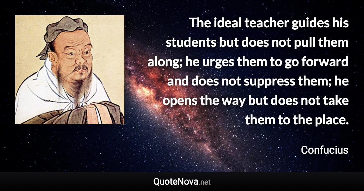 The ideal teacher guides his students but does not pull them along; he urges them to go forward and does not suppress them; he opens the way but does not take them to the place. - Confucius quote