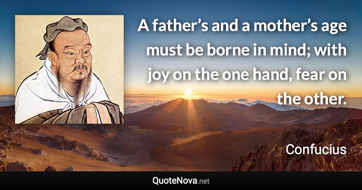 A father’s and a mother’s age must be borne in mind; with joy on the one hand, fear on the other. - Confucius quote