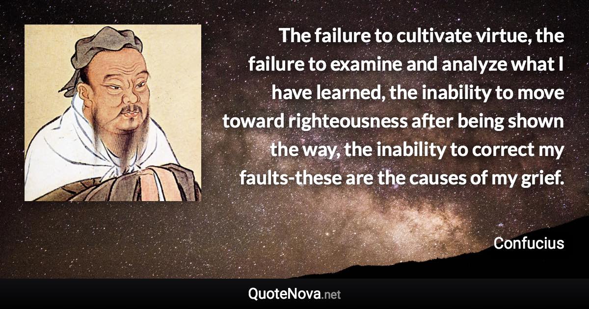 The failure to cultivate virtue, the failure to examine and analyze what I have learned, the inability to move toward righteousness after being shown the way, the inability to correct my faults-these are the causes of my grief. - Confucius quote