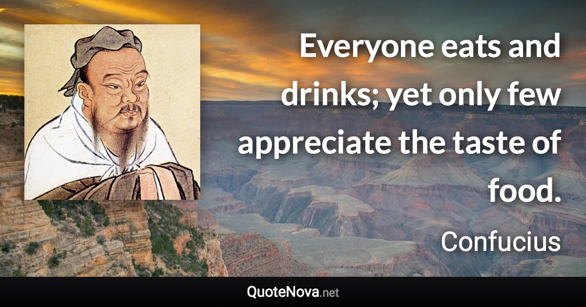 Everyone eats and drinks; yet only few appreciate the taste of food. - Confucius quote