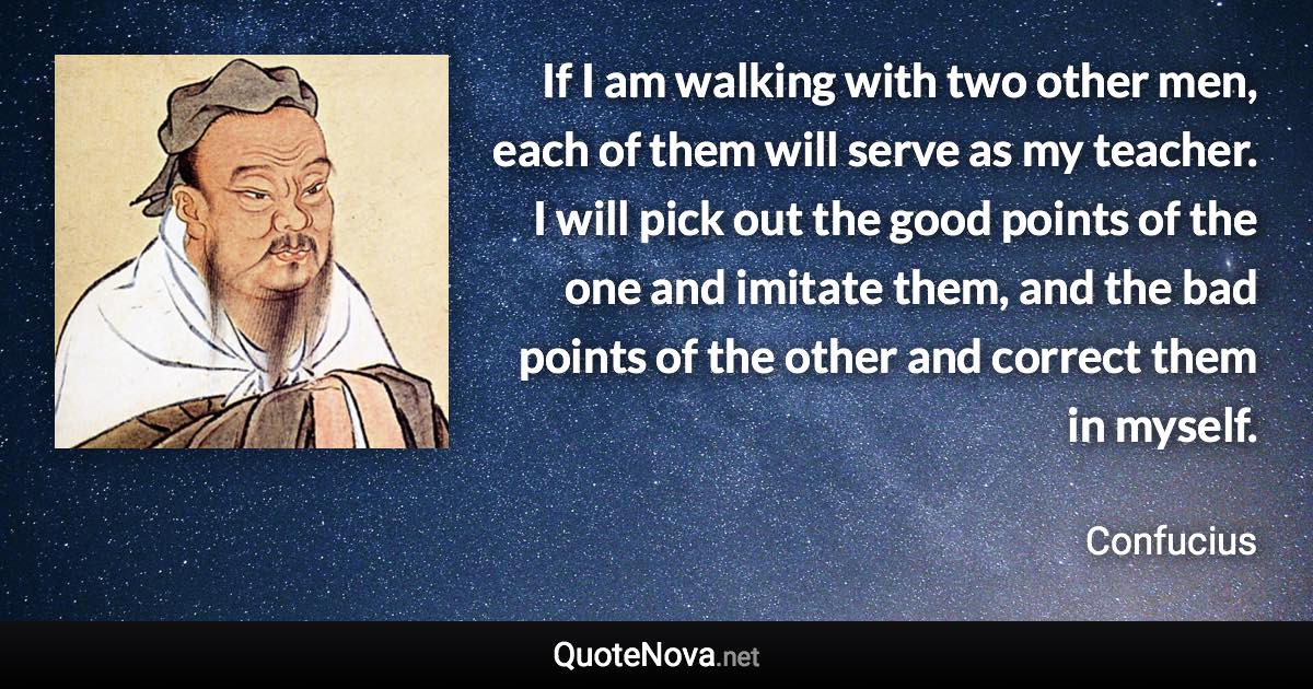 If I am walking with two other men, each of them will serve as my teacher. I will pick out the good points of the one and imitate them, and the bad points of the other and correct them in myself. - Confucius quote