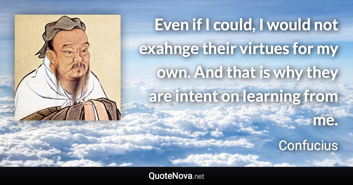 Even if I could, I would not exahnge their virtues for my own. And that is why they are intent on learning from me. - Confucius quote