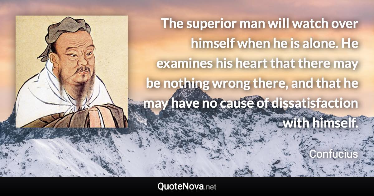 The superior man will watch over himself when he is alone. He examines his heart that there may be nothing wrong there, and that he may have no cause of dissatisfaction with himself. - Confucius quote