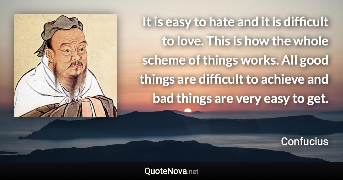 It is easy to hate and it is difficult to love. This is how the whole scheme of things works. All good things are difficult to achieve and bad things are very easy to get. - Confucius quote