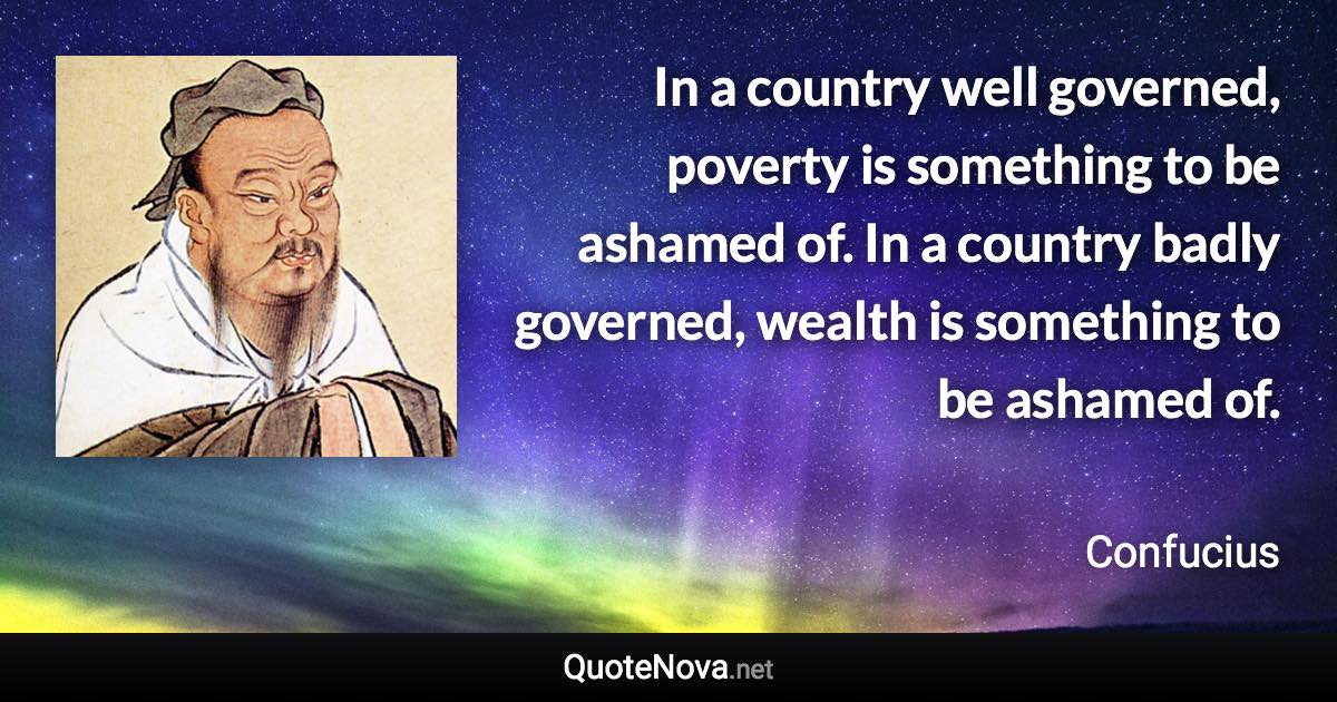 In a country well governed, poverty is something to be ashamed of. In a country badly governed, wealth is something to be ashamed of. - Confucius quote