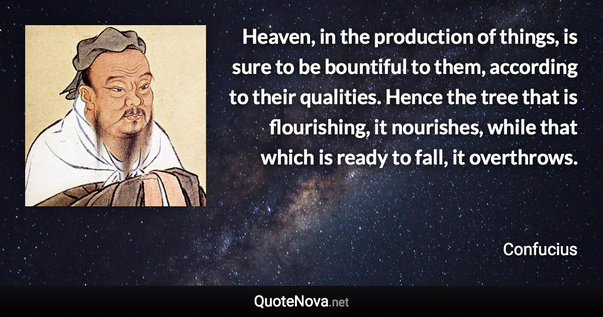 Heaven, in the production of things, is sure to be bountiful to them, according to their qualities. Hence the tree that is flourishing, it nourishes, while that which is ready to fall, it overthrows. - Confucius quote