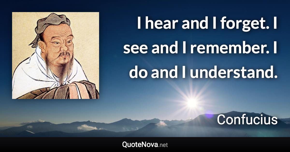 I hear and I forget. I see and I remember. I do and I understand. - Confucius quote
