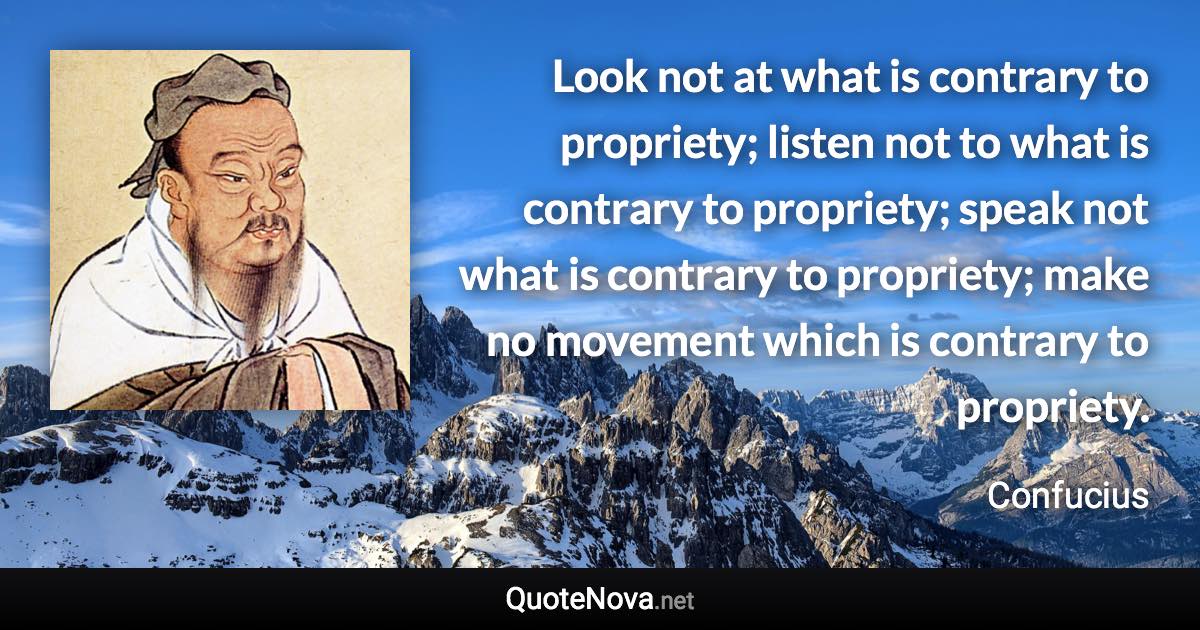 Look not at what is contrary to propriety; listen not to what is contrary to propriety; speak not what is contrary to propriety; make no movement which is contrary to propriety. - Confucius quote