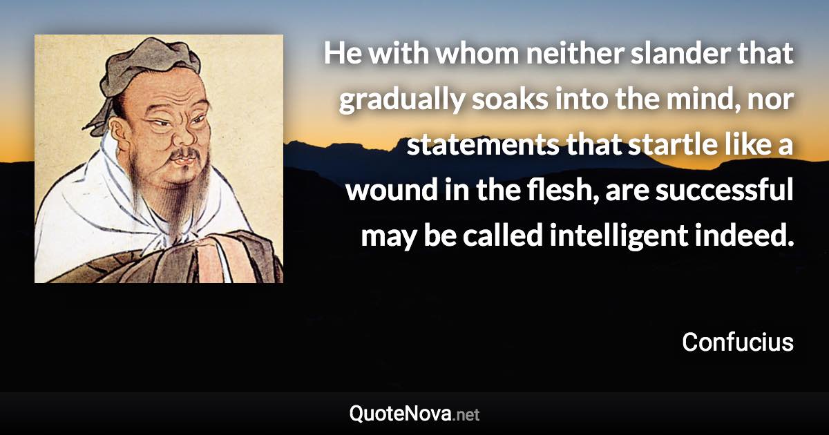 He with whom neither slander that gradually soaks into the mind, nor statements that startle like a wound in the flesh, are successful may be called intelligent indeed. - Confucius quote