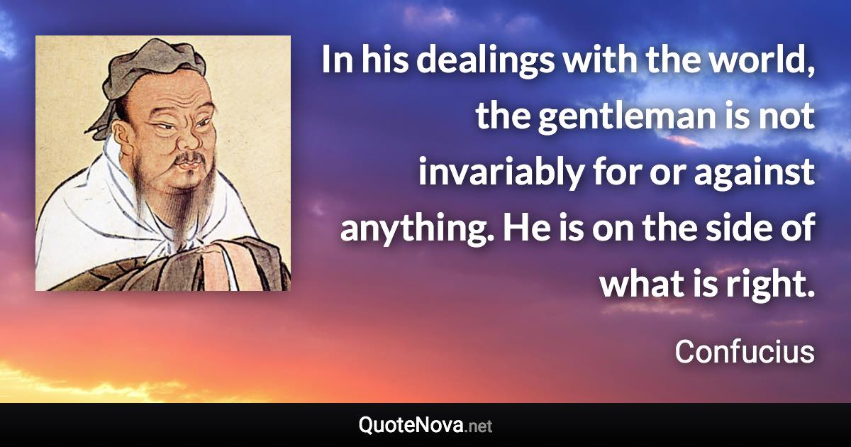 In his dealings with the world, the gentleman is not invariably for or against anything. He is on the side of what is right. - Confucius quote