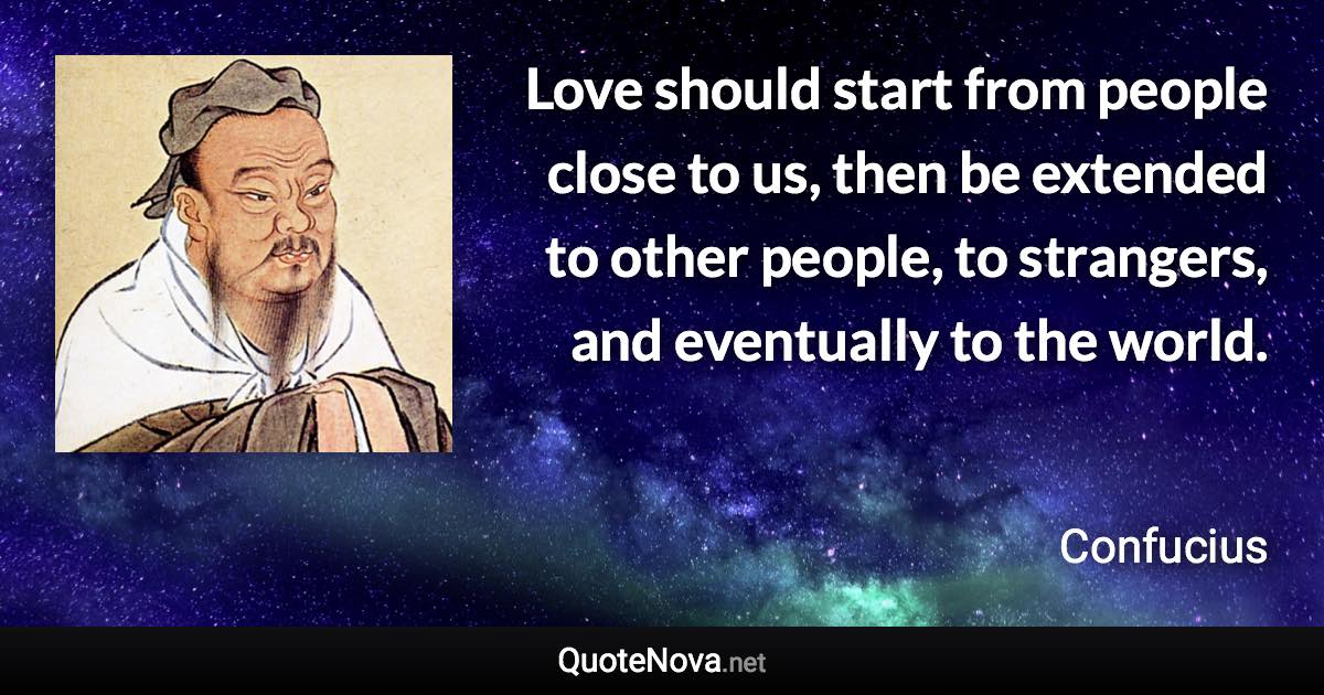 Love should start from people close to us, then be extended to other people, to strangers, and eventually to the world. - Confucius quote