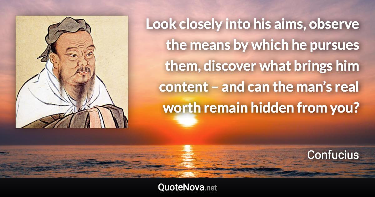 Look closely into his aims, observe the means by which he pursues them, discover what brings him content – and can the man’s real worth remain hidden from you? - Confucius quote