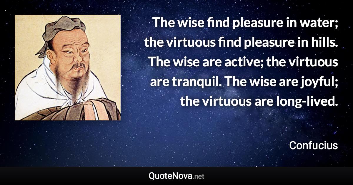 The wise find pleasure in water; the virtuous find pleasure in hills. The wise are active; the virtuous are tranquil. The wise are joyful; the virtuous are long-lived. - Confucius quote