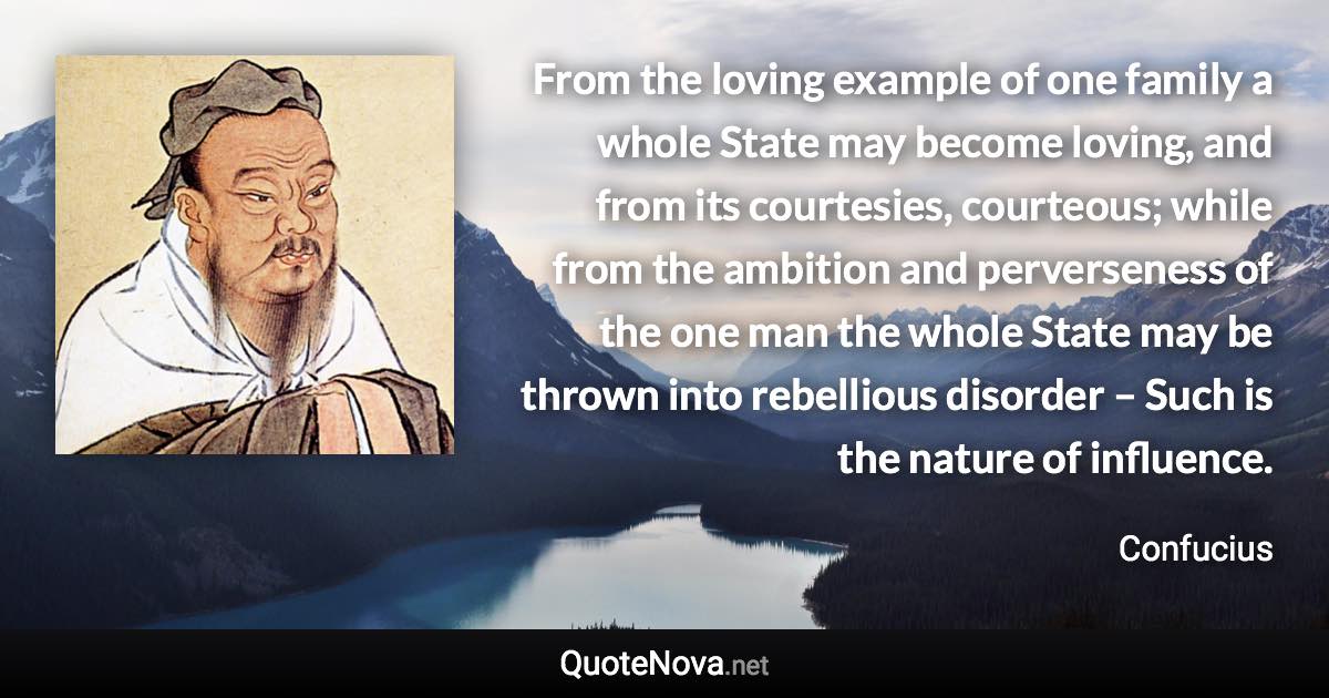 From the loving example of one family a whole State may become loving, and from its courtesies, courteous; while from the ambition and perverseness of the one man the whole State may be thrown into rebellious disorder – Such is the nature of influence. - Confucius quote